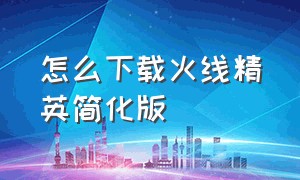 怎么下载火线精英简化版（火线精英下载链接入口官方）