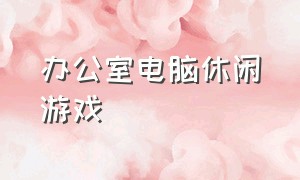 办公室电脑休闲游戏（办公室电脑带得动的游戏）