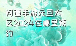 问道手游元旦大区2024在哪里预约