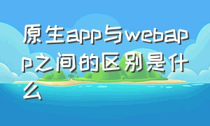 原生app与webapp之间的区别是什么