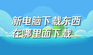 新电脑下载东西在哪里面下载