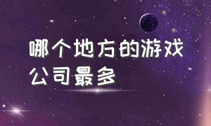 哪个地方的游戏公司最多（哪个地区游戏公司最多）