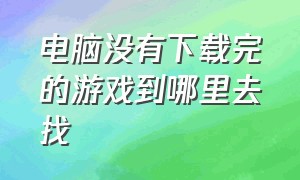 电脑没有下载完的游戏到哪里去找（电脑没下载软件怎么办）