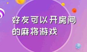 好友可以开房间的麻将游戏（可以开好友房的麻将app有哪些）