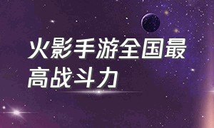 火影手游全国最高战斗力（火影手游战力前十排行图）