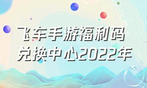飞车手游福利码兑换中心2022年（飞车手游福利码2023最新）