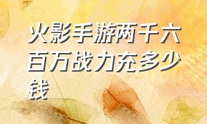 火影手游两千六百万战力充多少钱（火影手游2000万战力出售价格）