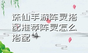 诛仙手游阵灵搭配推荐阵灵怎么搭配