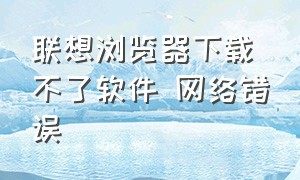 联想浏览器下载不了软件 网络错误（为啥联想浏览器下载软件后打不开）