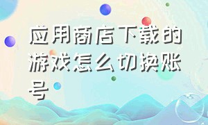 应用商店下载的游戏怎么切换账号（应用商店怎么切换游戏账号）