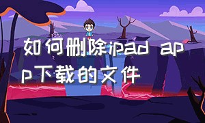 如何删除ipad app下载的文件（ipad下载的文件怎么彻底删除）