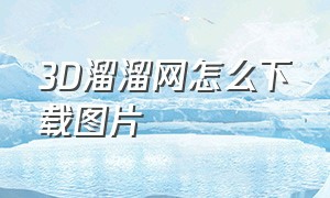 3D溜溜网怎么下载图片（3d溜溜网怎么下载无水印的图）