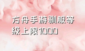 方舟手游驯服等级上限1000（方舟手游怎么快速升级）