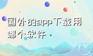 国外的app下载用哪个软件（国外的app下载用哪个软件比较好）