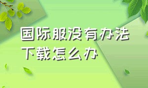 国际服没有办法下载怎么办