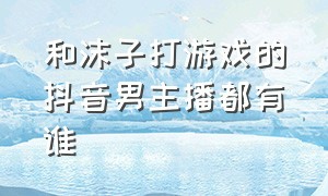 和沫子打游戏的抖音男主播都有谁