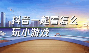 抖音一起看怎么玩小游戏