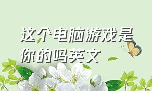 这个电脑游戏是你的吗英文