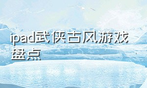 ipad武侠古风游戏盘点（ios武侠游戏口碑排行榜）