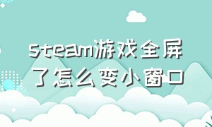 steam游戏全屏了怎么变小窗口（steam游戏窗口化怎么调回全屏）