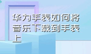 华为手表如何将音乐下载到手表上