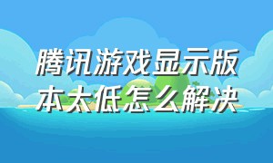 腾讯游戏显示版本太低怎么解决（腾讯游戏更新太慢怎么解决）