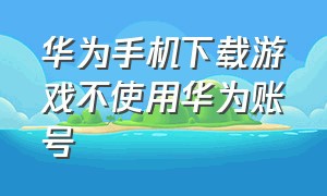 华为手机下载游戏不使用华为账号（华为手机游戏切换账号方法）