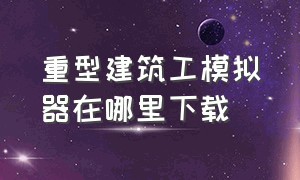 重型建筑工模拟器在哪里下载（重型机械和建筑模拟器从哪里下载）