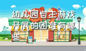 幼儿园自主游戏开展的困难有哪些