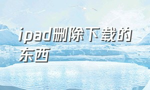 ipad删除下载的东西（ipad怎么删除正在下载的东西）