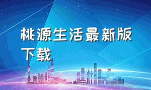 桃源生活最新版下载（桃源生活app官方最新版）