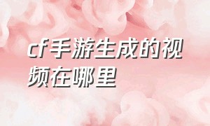 cf手游生成的视频在哪里（cf手游里面保存的视频在哪里找）