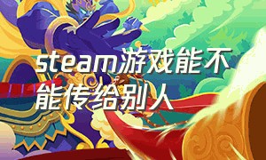 steam游戏能不能传给别人（steam下载的游戏能转发给他人吗）