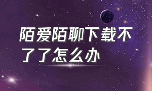 陌爱陌聊下载不了了怎么办