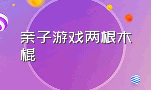 亲子游戏两根木棍（两根木棍可以玩什么亲子游戏）