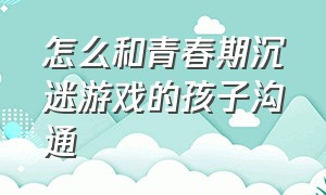 怎么和青春期沉迷游戏的孩子沟通