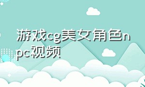 游戏cg美女角色npc视频（游戏cg美女获得新的力量）