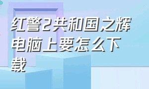 红警2共和国之辉电脑上要怎么下载