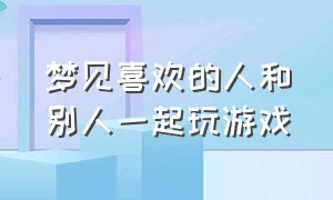 梦见喜欢的人和别人一起玩游戏（梦见喜欢的人和前任复合）