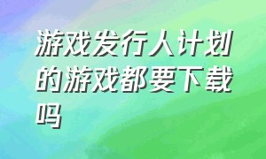 游戏发行人计划的游戏都要下载吗