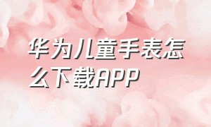 华为儿童手表怎么下载APP（华为儿童手表下载软件在哪里）