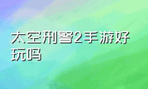 太空刑警2手游好玩吗（太空刑警2手游好玩吗值得买吗）