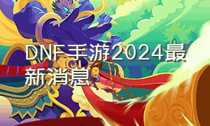 dnf手游2024最新消息