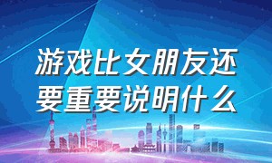 游戏比女朋友还要重要说明什么