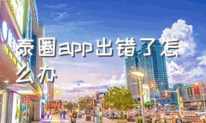 泰圈app出错了怎么办