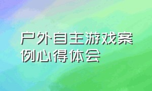 户外自主游戏案例心得体会（户外自主游戏组织与实施心得体会）