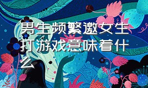 男生频繁邀女生打游戏意味着什么