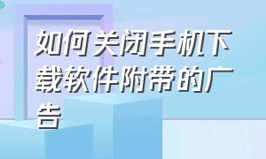 如何关闭手机下载软件附带的广告（怎样关掉手机自动跳出的下载广告）