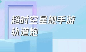 超时空星舰手游轨道炮（超时空星舰手游轨道炮怎么用）