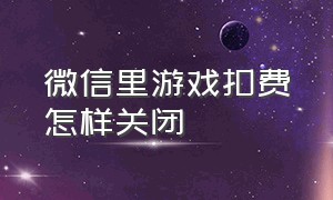 微信里游戏扣费怎样关闭（怎么防止微信被游戏自动扣费）